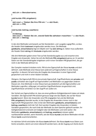 std::cin >> Benutzername;
}

void kunde::PIN_eingeben()
{
  std::cout << "Geben Sie Ihre PIN ein: " << std::flush;
  std::cin >> PIN;
}

void kunde::betrag_waehlen()
{
  int Betrag;
  std::cout << "Geben Sie ein, wieviel Geld Sie abheben moechten: " << std::flush;
  std::cin >> Betrag;
}

In den drei Methoden wird jeweils auf die Standardein- und -ausgabe zugegriffen, so dass
die Header-Datei iostream eingebunden werden muss. Die Methode
geldkarte_einschieben() legt ein Objekt vom Typ std::string an. Daher muss außerdem
die Header-Datei string mit #include eingebunden werden.

Alle drei Methoden geben einen Text auf die Standardausgabe aus und erwarten eine
Eingabe vom Anwender. Sehen Sie sich die Methode PIN_eingeben() genau an. Es werden
Daten von der Standardeingabe eingelesen und in einer Variablen PIN gespeichert, die gar
nicht in der Methode definiert ist.

Der Compiler meckert trotzdem nicht. PIN ist eine Eigenschaft der Klasse kunde und dort
definiert. Jede Methode einer Klasse kann jederzeit auf Eigenschaften in einer Klasse
zugreifen. In diesem Fall wird also die Eingabe des Anwenders in einer Eigenschaft
gespeichert und nicht in einer lokalen Variable.

Übrigens: Die Eigenschaft PIN ist eine private Eigenschaft. Zugriffsattribute wie private und
public schränken den Zugriff auf Eigenschaften und Methoden nur gegenüber anderen
Klassen ein. Eine Methode in einer Klasse kann grundsätzlich auf alle Eigenschaften und
Methoden zugreifen, völlig egal, mit welchen Zugriffsattributen sie geschützt sind.
Zugriffsattribute schränken nur den Zugriff von außen ein.

Der Vorteil von Eigenschaften ist, dass sie einen größeren Gültigkeitsbereich haben als lokale
Variablen. Die Eigenschaft PIN existiert genauso lange wie das Objekt, das auf der Klasse
kunde basiert. Wenn der Anwender eine PIN eingegeben hat und die Methode
PIN_eingeben() beendet wurde, ist die Eingabe des Anwenders immer noch in der
Eigenschaft PIN gespeichert. Dies ist bei den Methoden geldkarte_einschieben() und
betrag_waehlen() nicht der Fall: Dort werden Eingaben des Anwenders in lokalen
Variablen gespeichert, die nach Ende der Methode aus dem Speicher gelöscht werden. Ihr
Gültigkeitsbereich erstreckt sich lediglich über die Methoden und nicht weiter. Die
Methoden geldkarte_einschieben() und betrag_waehlen() müssen später
nachbearbeitet werden, wenn feststeht, wie die Klasse kunde und deren Methoden mit der
Klasse bank zusammenarbeiten.

Im nächsten Schritt wird daher die Klasse bank definiert. Die Klasse bank muss Daten zum
Konto verwalten, damit zum einen überprüft werden kann, ob der Zugang zum Konto durch
 