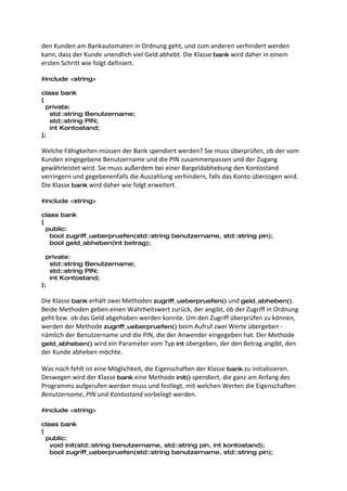 den Kunden am Bankautomaten in Ordnung geht, und zum anderen verhindert werden
kann, dass der Kunde unendlich viel Geld abhebt. Die Klasse bank wird daher in einem
ersten Schritt wie folgt definiert.

#include <string>

class bank
{
  private:
   std::string Benutzername;
   std::string PIN;
   int Kontostand;
};

Welche Fähigkeiten müssen der Bank spendiert werden? Sie muss überprüfen, ob der vom
Kunden eingegebene Benutzername und die PIN zusammenpassen und der Zugang
gewährleistet wird. Sie muss außerdem bei einer Bargeldabhebung den Kontostand
verringern und gegebenenfalls die Auszahlung verhindern, falls das Konto überzogen wird.
Die Klasse bank wird daher wie folgt erweitert.

#include <string>

class bank
{
  public:
   bool zugriff_ueberpruefen(std::string benutzername, std::string pin);
   bool geld_abheben(int betrag);

  private:
   std::string Benutzername;
   std::string PIN;
   int Kontostand;
};

Die Klasse bank erhält zwei Methoden zugriff_ueberpruefen() und geld_abheben().
Beide Methoden geben einen Wahrheitswert zurück, der angibt, ob der Zugriff in Ordnung
geht bzw. ob das Geld abgehoben werden konnte. Um den Zugriff überprüfen zu können,
werden der Methode zugriff_ueberpruefen() beim Aufruf zwei Werte übergeben -
nämlich der Benutzername und die PIN, die der Anwender eingegeben hat. Der Methode
geld_abheben() wird ein Parameter vom Typ int übergeben, der den Betrag angibt, den
der Kunde abheben möchte.

Was noch fehlt ist eine Möglichkeit, die Eigenschaften der Klasse bank zu initialisieren.
Deswegen wird der Klasse bank eine Methode init() spendiert, die ganz am Anfang des
Programms aufgerufen werden muss und festlegt, mit welchen Werten die Eigenschaften
Benutzername, PIN und Kontostand vorbelegt werden.

#include <string>

class bank
{
  public:
   void init(std::string benutzername, std::string pin, int kontostand);
   bool zugriff_ueberpruefen(std::string benutzername, std::string pin);
 