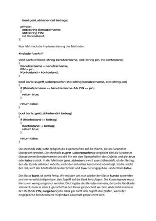 bool geld_abheben(int betrag);

  private:
   std::string Benutzername;
   std::string PIN;
   int Kontostand;
};

Nun fehlt noch die Implementierung der Methoden.

#include "bank.h"

void bank::init(std::string benutzername, std::string pin, int kontostand)
{
  Benutzername = benutzername;
  PIN = pin;
  Kontostand = kontostand;
}

bool bank::zugriff_ueberpruefen(std::string benutzername, std::string pin)
{
  if (Benutzername == benutzername && PIN == pin)
  {
    return true;
  }

    return false;
}

bool bank::geld_abheben(int betrag)
{
  if (Kontostand >= betrag)
  {
    Kontostand -= betrag;
    return true;
  }

    return false;
}

Die Methode init() setzt lediglich die Eigenschaften auf die Werte, die als Parameter
übergeben werden. Die Methode zugriff_ueberpruefen() vergleicht den als Parameter
übergebenen Benutzernamen und die PIN mit den Eigenschaften des Objekts und gibt true
oder false zurück. In der Methode geld_abheben() wird zuerst überprüft, ob der Betrag,
den der Kunde abheben möchte, nicht den aktuellen Kontostand übersteigt. Ist dies nicht
der Fall, wird der Kontostand neuberechnet und true zurückgegeben - andernfalls false.

Die Klasse bank ist somit fertig. Wir müssen uns nun wieder der Klasse kunde zuwenden
und sie vervollständigen bzw. den Zugriff auf die Bank hinzufügen. Die Klasse kunde muss
hierzu ein wenig umgebaut werden. Die Eingabe des Benutzernamens, der ja die Geldkarte
simuliert, muss in einer Eigenschaft in der Klasse gespeichert werden. Andernfalls kann in
der Methode PIN_eingeben() die Bank gar nicht den Zugriff überprüfen, wenn der
eingegebene Benutzername nirgendwo dauerhaft gespeichert wird.
 