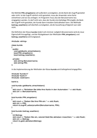 Die Methde PIN_eingeben() soll außerdem zurückgeben, ob die Bank den Zugriff gestattet
oder nicht. Ist der Zugriff nämlich nicht gestattet, muss der Anwender seine Karte
entnehmen und sie neu einlegen. Im Programm muss also der Benutzername neu
eingegeben werden. Es darf nicht sein, dass der Kunde eine beliebige PIN eingibt, die Bank
den Zugriff nicht gestattet, der Kunde dann trotzdem Geld abheben kann. Die Methode
betrag_waehlen() soll ebenfalls zurückgeben, ob die Auszahlung erfolgreich war oder
nicht.

Die Definition der Klasse kunde ändert sich minimal. Lediglich Benutzername wird als neue
Eigenschaft hinzugefügt, und der Rückgabewert der Methoden PIN_eingeben() und
betrag_waehlen() wird angepasst.

#include <string>

class kunde
{
  public:
   void geldkarte_einschieben();
   bool PIN_eingeben();
   bool betrag_waehlen();

  private:
   std::string Benutzername;
   std::string PIN;
};

In die Implementierung der Methoden der Klasse kunde wird tiefergehend eingegriffen.

#include "kunde.h"
#include "bank.h"
#include <iostream>

bank b;

void kunde::geldkarte_einschieben()
{
  std::cout << "Schieben Sie bitte Ihre Karte in den Automaten: " << std::flush;
  std::cin >> Benutzername;
}

bool kunde::PIN_eingeben()
{
  std::cout << "Geben Sie Ihre PIN ein: " << std::flush;
  std::cin >> PIN;
  return b.zugriff_ueberpruefen(Benutzername, PIN);
}

bool kunde::betrag_waehlen()
{
  int Betrag;
  std::cout << "Geben Sie ein, wieviel Geld Sie abheben moechten: " << std::flush;
  std::cin >> Betrag;
  return b.geld_abheben(Betrag);
}
 