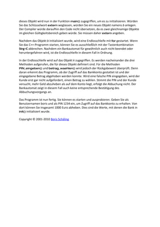 dieses Objekt wird nun in der Funktion main() zugegriffen, um es zu initialisieren. Würden
Sie das Schlüsselwort extern weglassen, würden Sie ein neues Objekt namens b anlegen.
Der Compiler würde daraufhin den Code nicht übersetzen, da es zwei gleichnamige Objekte
im gleichen Gültigkeitsbereich geben würde. Sie müssen daher extern angeben.

Nachdem das Objekt b initialisiert wurde, wird eine Endlosschleife mit for gestartet. Wenn
Sie das C++-Programm starten, können Sie es ausschließlich mit der Tastenkombination
Strg+C abbrechen. Nachdem ein Bankautomat für gewöhnlich auch nicht beendet oder
heruntergefahren wird, ist die Endlosschleife in diesem Fall in Ordnung.

In der Endlosschleife wird auf das Objekt k zugegriffen. Es werden nacheinander die drei
Methoden aufgerufen, die für dieses Objekt definiert sind. Für die Methoden
PIN_eingeben() und betrag_waehlen() wird jedoch der Rückgabewert überprüft. Denn
daran erkennt das Programm, ob der Zugriff auf das Bankkonto gestattet ist und der
eingegebene Betrag abgehoben werden konnte. Wird eine falsche PIN eingegeben, wird der
Kunde erst gar nicht aufgefordert, einen Betrag zu wählen. Stimmt die PIN und der Kunde
versucht, mehr Geld abzuheben als auf dem Konto liegt, erfolgt die Abbuchung nicht. Der
Bankautomat zeigt in diesem Fall auch keine entsprechende Bestätigung des
Abbuchungsvorgangs an.

Das Programm ist nun fertig. Sie können es starten und ausprobieren. Geben Sie als
Benutzernamen boris und als PIN 1234 ein, um Zugriff auf das Bankkonto zu erhalten. Von
dort können Sie insgesamt 1000 Euro abheben. Dies sind die Werte, mit denen die Bank in
init() initialisiert wurde.

Copyright © 2001-2010 Boris Schäling
 