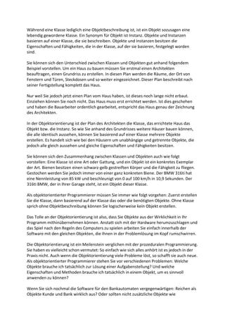 Während eine Klasse lediglich eine Objektbeschreibung ist, ist ein Objekt sozusagen eine
lebendig gewordene Klasse. Ein Synonym für Objekt ist Instanz. Objekte und Instanzen
basieren auf einer Klasse, die sie beschreiben. Objekte und Instanzen besitzen die
Eigenschaften und Fähigkeiten, die in der Klasse, auf der sie basieren, festgelegt worden
sind.

Sie können sich den Unterschied zwischen Klassen und Objekten gut anhand folgendem
Beispiel vorstellen. Um ein Haus zu bauen müssen Sie erstmal einen Architekten
beauftragen, einen Grundriss zu erstellen. In diesen Plan werden die Räume, der Ort von
Fenstern und Türen, Steckdosen und so weiter eingezeichnet. Dieser Plan beschreibt nach
seiner Fertigstellung komplett das Haus.

Nur weil Sie jedoch jetzt einen Plan vom Haus haben, ist dieses noch lange nicht erbaut.
Einziehen können Sie noch nicht. Das Haus muss erst errichtet werden. Ist dies geschehen
und haben die Bauarbeiter ordentlich gearbeitet, entspricht das Haus genau der Zeichnung
des Architekten.

In der Objektorientierung ist der Plan des Architekten die Klasse, das errichtete Haus das
Objekt bzw. die Instanz. So wie Sie anhand des Grundrisses weitere Häuser bauen können,
die alle identisch aussehen, können Sie basierend auf einer Klasse mehrere Objekte
erstellen. Es handelt sich wie bei den Häusern um unabhängige und getrennte Objekte, die
jedoch alle gleich aussehen und gleiche Eigenschaften und Fähigkeiten besitzen.

Sie können sich den Zusammenhang zwischen Klassen und Objekten auch wie folgt
vorstellen: Eine Klasse ist eine Art oder Gattung, und ein Objekt ist ein konkretes Exemplar
der Art. Bienen besitzen einen schwarz-gelb gestreiften Körper und die Fähigkeit zu fliegen.
Gestochen werden Sie jedoch immer von einer ganz konkreten Biene. Der BMW 316ti hat
eine Nennleistung von 85 kW und beschleunigt von 0 auf 100 km/h in 10,9 Sekunden. Der
316ti BMW, der in Ihrer Garage steht, ist ein Objekt dieser Klasse.

Als objektorientierter Programmierer müssen Sie immer wie folgt vorgehen: Zuerst erstellen
Sie die Klasse, dann basierend auf der Klasse das oder die benötigten Objekte. Ohne Klasse
sprich ohne Objektbeschreibung können Sie logischerweise kein Objekt erstellen.

Das Tolle an der Objektorientierung ist also, dass Sie Objekte aus der Wirklichkeit in Ihr
Programm mithinübernehmen können. Anstatt sich mit der Hardware herumzuschlagen und
das Spiel nach den Regeln des Computers zu spielen arbeiten Sie einfach innerhalb der
Software mit den gleichen Objekten, die Ihnen in der Problemlösung im Kopf rumschwirren.

Die Objektorientierung ist ein Meilenstein verglichen mit der prozeduralen Programmierung.
Sie haben es vielleicht schon vermutet: So einfach wie sich alles anhört ist es jedoch in der
Praxis nicht. Auch wenn die Objektorientierung viele Probleme löst, so schafft sie auch neue.
Als objektorientierter Programmierer stehen Sie vor verschiedenen Problemen: Welche
Objekte brauche ich tatsächlich zur Lösung einer Aufgabenstellung? Und welche
Eigenschaften und Methoden brauche ich tatsächlich in einem Objekt, um es sinnvoll
anwenden zu können?

Wenn Sie sich nochmal die Software für den Bankautomaten vergegenwärtigen: Reichen als
Objekte Kunde und Bank wirklich aus? Oder sollten nicht zusätzliche Objekte wie
 