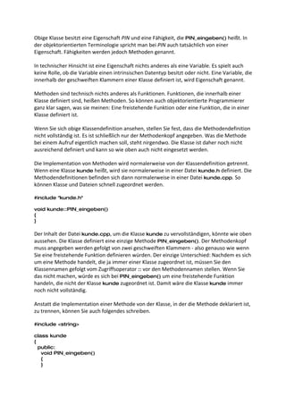Obige Klasse besitzt eine Eigenschaft PIN und eine Fähigkeit, die PIN_eingeben() heißt. In
der objektorientierten Terminologie spricht man bei PIN auch tatsächlich von einer
Eigenschaft. Fähigkeiten werden jedoch Methoden genannt.

In technischer Hinsicht ist eine Eigenschaft nichts anderes als eine Variable. Es spielt auch
keine Rolle, ob die Variable einen intrinsischen Datentyp besitzt oder nicht. Eine Variable, die
innerhalb der geschweiften Klammern einer Klasse definiert ist, wird Eigenschaft genannt.

Methoden sind technisch nichts anderes als Funktionen. Funktionen, die innerhalb einer
Klasse definiert sind, heißen Methoden. So können auch objektorientierte Programmierer
ganz klar sagen, was sie meinen: Eine freistehende Funktion oder eine Funktion, die in einer
Klasse definiert ist.

Wenn Sie sich obige Klassendefinition ansehen, stellen Sie fest, dass die Methodendefinition
nicht vollständig ist. Es ist schließlich nur der Methodenkopf angegeben. Was die Methode
bei einem Aufruf eigentlich machen soll, steht nirgendwo. Die Klasse ist daher noch nicht
ausreichend definiert und kann so wie oben auch nicht eingesetzt werden.

Die Implementation von Methoden wird normalerweise von der Klassendefinition getrennt.
Wenn eine Klasse kunde heißt, wird sie normalerweise in einer Datei kunde.h definiert. Die
Methodendefinitionen befinden sich dann normalerweise in einer Datei kunde.cpp. So
können Klasse und Dateien schnell zugeordnet werden.

#include "kunde.h"

void kunde::PIN_eingeben()
{
}

Der Inhalt der Datei kunde.cpp, um die Klasse kunde zu vervollständigen, könnte wie oben
aussehen. Die Klasse definiert eine einzige Methode PIN_eingeben(). Der Methodenkopf
muss angegeben werden gefolgt von zwei geschweiften Klammern - also genauso wie wenn
Sie eine freistehende Funktion definieren würden. Der einzige Unterschied: Nachdem es sich
um eine Methode handelt, die ja immer einer Klasse zugeordnet ist, müssen Sie den
Klassennamen gefolgt vom Zugriffsoperator :: vor den Methodennamen stellen. Wenn Sie
das nicht machen, würde es sich bei PIN_eingeben() um eine freistehende Funktion
handeln, die nicht der Klasse kunde zugeordnet ist. Damit wäre die Klasse kunde immer
noch nicht vollständig.

Anstatt die Implementation einer Methode von der Klasse, in der die Methode deklariert ist,
zu trennen, können Sie auch folgendes schreiben.

#include <string>

class kunde
{
  public:
   void PIN_eingeben()
   {
   }
 