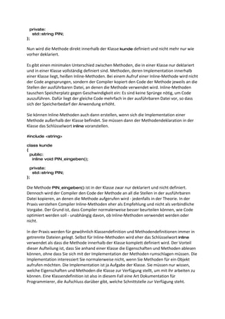 private:
   std::string PIN;
};

Nun wird die Methode direkt innerhalb der Klasse kunde definiert und nicht mehr nur wie
vorher deklariert.

Es gibt einen minimalen Unterschied zwischen Methoden, die in einer Klasse nur deklariert
und in einer Klasse vollständig definiert sind. Methoden, deren Implementation innerhalb
einer Klasse liegt, heißen Inline-Methoden. Bei einem Aufruf einer Inline-Methode wird nicht
der Code angesprungen, sondern der Compiler kopiert den Code der Methode jeweils an die
Stellen der ausführbaren Datei, an denen die Methode verwendet wird. Inline-Methoden
tauschen Speicherplatz gegen Geschwindigkeit ein: Es sind keine Sprünge nötig, um Code
auszuführen. Dafür liegt der gleiche Code mehrfach in der ausführbaren Datei vor, so dass
sich der Speicherbedarf der Anwendung erhöht.

Sie können Inline-Methoden auch dann erstellen, wenn sich die Implementation einer
Methode außerhalb der Klasse befindet. Sie müssen dann der Methodendeklaration in der
Klasse das Schlüsselwort inline voranstellen.

#include <string>

class kunde
{
  public:
   inline void PIN_eingeben();

  private:
   std::string PIN;
};

Die Methode PIN_eingeben() ist in der Klasse zwar nur deklariert und nicht definiert.
Dennoch wird der Compiler den Code der Methode an all die Stellen in der ausführbaren
Datei kopieren, an denen die Methode aufgerufen wird - jedenfalls in der Theorie. In der
Praxis verstehen Compiler Inline-Methoden eher als Empfehlung und nicht als verbindliche
Vorgabe. Der Grund ist, dass Compiler normalerweise besser beurteilen können, wie Code
optimiert werden soll - unabhängig davon, ob Inline-Methoden verwendet werden oder
nicht.

In der Praxis werden für gewöhnlich Klassendefinition und Methodendefinitionen immer in
getrennte Dateien gelegt. Selbst für Inline-Methoden wird eher das Schlüsselwort inline
verwendet als dass die Methode innerhalb der Klasse komplett definiert wird. Der Vorteil
dieser Aufteilung ist, dass Sie anhand einer Klasse die Eigenschaften und Methoden ablesen
können, ohne dass Sie sich mit der Implementation der Methoden rumschlagen müssen. Die
Implementation interessiert Sie normalerweise nicht, wenn Sie Methoden für ein Objekt
aufrufen möchten. Die Implementation ist ja Aufgabe der Klasse. Sie müssen nur wissen,
welche Eigenschaften und Methoden die Klasse zur Verfügung stellt, um mit ihr arbeiten zu
können. Eine Klassendefinition ist also in diesem Fall eine Art Dokumentation für
Programmierer, die Aufschluss darüber gibt, welche Schnittstelle zur Verfügung steht.
 
