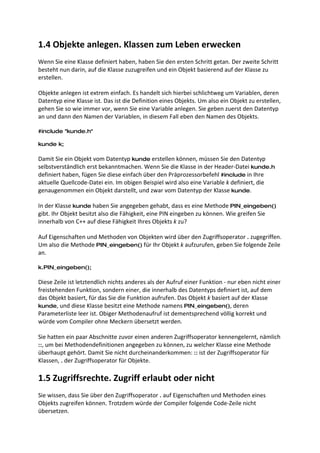 1.4 Objekte anlegen. Klassen zum Leben erwecken
Wenn Sie eine Klasse definiert haben, haben Sie den ersten Schritt getan. Der zweite Schritt
besteht nun darin, auf die Klasse zuzugreifen und ein Objekt basierend auf der Klasse zu
erstellen.

Objekte anlegen ist extrem einfach. Es handelt sich hierbei schlichtweg um Variablen, deren
Datentyp eine Klasse ist. Das ist die Definition eines Objekts. Um also ein Objekt zu erstellen,
gehen Sie so wie immer vor, wenn Sie eine Variable anlegen. Sie geben zuerst den Datentyp
an und dann den Namen der Variablen, in diesem Fall eben den Namen des Objekts.

#include "kunde.h"

kunde k;

Damit Sie ein Objekt vom Datentyp kunde erstellen können, müssen Sie den Datentyp
selbstverständlich erst bekanntmachen. Wenn Sie die Klasse in der Header-Datei kunde.h
definiert haben, fügen Sie diese einfach über den Präprozessorbefehl #include in Ihre
aktuelle Quellcode-Datei ein. Im obigen Beispiel wird also eine Variable k definiert, die
genaugenommen ein Objekt darstellt, und zwar vom Datentyp der Klasse kunde.

In der Klasse kunde haben Sie angegeben gehabt, dass es eine Methode PIN_eingeben()
gibt. Ihr Objekt besitzt also die Fähigkeit, eine PIN eingeben zu können. Wie greifen Sie
innerhalb von C++ auf diese Fähigkeit Ihres Objekts k zu?

Auf Eigenschaften und Methoden von Objekten wird über den Zugriffsoperator . zugegriffen.
Um also die Methode PIN_eingeben() für Ihr Objekt k aufzurufen, geben Sie folgende Zeile
an.

k.PIN_eingeben();

Diese Zeile ist letztendlich nichts anderes als der Aufruf einer Funktion - nur eben nicht einer
freistehenden Funktion, sondern einer, die innerhalb des Datentyps definiert ist, auf dem
das Objekt basiert, für das Sie die Funktion aufrufen. Das Objekt k basiert auf der Klasse
kunde, und diese Klasse besitzt eine Methode namens PIN_eingeben(), deren
Parameterliste leer ist. Obiger Methodenaufruf ist dementsprechend völlig korrekt und
würde vom Compiler ohne Meckern übersetzt werden.

Sie hatten ein paar Abschnitte zuvor einen anderen Zugriffsoperator kennengelernt, nämlich
::, um bei Methodendefinitionen angegeben zu können, zu welcher Klasse eine Methode
überhaupt gehört. Damit Sie nicht durcheinanderkommen: :: ist der Zugriffsoperator für
Klassen, . der Zugriffsoperator für Objekte.

1.5 Zugriffsrechte. Zugriff erlaubt oder nicht
Sie wissen, dass Sie über den Zugriffsoperator . auf Eigenschaften und Methoden eines
Objekts zugreifen können. Trotzdem würde der Compiler folgende Code-Zeile nicht
übersetzen.
 