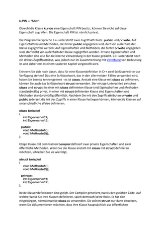 k.PIN = "Abc";

Obwohl die Klasse kunde eine Eigenschaft PIN besitzt, können Sie nicht auf diese
Eigenschaft zugreifen. Die Eigenschaft PIN ist nämlich privat.

Die Programmiersprache C++ unterstützt zwei Zugriffsattribute: public und private. Auf
Eigenschaften und Methoden, die hinter public angegeben sind, darf von außerhalb der
Klasse zugegriffen werden. Auf Eigenschaften und Methoden, die hinter private angegeben
sind, darf nicht von außerhalb der Klasse zugegriffen werden. Private Eigenschaften und
Methoden sind also für die interne Verwendung in der Klasse gedacht. C++ unterstützt noch
ein drittes Zugriffsattribut, was jedoch nur im Zusammenhang mit Vererbung von Bedeutung
ist und daher erst in einem späteren Kapitel vorgestellt wird.

Erinnern Sie sich noch daran, dass für eine Klassendefinition in C++ zwei Schlüsselwörter zur
Verfügung stehen? Das eine Schlüsselwort, das in den allermeisten Fällen verwendet wird,
haben Sie bereits kennengelernt - es ist class. Anstatt eine Klasse mit class zu definieren,
können Sie auch das Schlüsselwort struct verwenden. Der einzige Unterschied zwischen
class und struct: In einer mit class definierten Klasse sind Eigenschaften und Methoden
standardmäßig privat, in einer mit struct definierten Klasse sind Eigenschaften und
Methoden standardmäßig öffentlich. Nachdem Sie mit den Zugriffsattributen private und
public jederzeit die Art des Zugriffs in einer Klasse festlegen können, können Sie Klassen auf
unterschiedliche Weise definieren.

class beispiel
{
   int Eigenschaft1;
   int Eigenschaft2;

  public:
   void Methode1();
   void Methode2();
};

Obige Klasse mit dem Namen beispiel definiert zwei private Eigenschaften und zwei
öffentliche Methoden. Wenn Sie die Klasse anstatt mit class mit struct definieren
möchten, schreiben Sie sie wie folgt.

struct beispiel
{
   void Methode1();
   void Methode2();

  private:
   int Eigenschaft1;
   int Eigenschaft2;
};

Beide Klassendefinitionen sind gleich. Der Compiler generiert jeweils den gleichen Code. Auf
welche Weise Sie Ihre Klassen definieren, spielt demnach keine Rolle. Es hat sich
eingebürgert, normalerweise class zu verwenden. Sie sollten struct nur dann einsetzen,
wenn Sie dokumentieren möchten, dass Ihre Klasse hauptsächlich aus öffentlichen
 