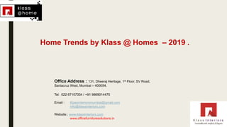 Office Address : 131, Dheeraj Heritage, 1st Floor, SV Road,
Santacruz West, Mumbai – 400054.
Tel : 022 67107334 / +91 9869014475
Email : Klassinteriorsmumbai@gmail.com
info@klassinteriors.com
Website : www.klassinteriors.com
www.officefurnituresolutions.in
Home Trends by Klass @ Homes – 2019 .
 