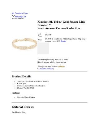 My Associates Store
Shopping Cart
Product Details
Klassics 10k Yellow Gold Square Link
Bracelet, 7"
From Amazon Curated Collection
List
Price:
$890.00
Price:
$305.00 & eligible for FREE Super Saver Shipping
on orders over $25. Details
Availability: Usually ships in 24 hours
Ships from and sold by Amazon.com
Average customer review:
(2 customer reviews)
Product Details
 Amazon Sales Rank: #16019 in Jewelry
 Color: gold
 Brand: Amazon Curated Collection
 Model: TMB1133Y7
Features
 Made in United States
Editorial Reviews
The Klassics Story
 