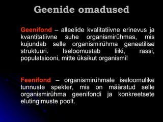 Geenide omadused Geenifond   – alleelide kvalitatiivne erinevus ja kvantitatiivne suhe organismirühmas, mis kujundab selle organismirühma geneetilise struktuuri. Iseloomustab liiki, rassi, populatsiooni, mitte üksikut organismi!   Feenifond  – organismirühmale iseloomulike tunnuste spekter, mis on määratud selle organismirühma geenifondi ja konkreetsete elutingimuste poolt. 