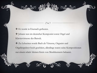  Er wurde in Eisenach gerboren.
 Johann war ein deutscher Komponist sowie Orgel und
Klaviervirtuose des Barock.
 Zu Lebzeiten wurde Bach als Virtuose, Organist und
Orgelinspektor hoch geschätzt, allerdings waren seine Kompositionen
nur einem relativ kleinen Kreis von Musikkennern bekannt.
 