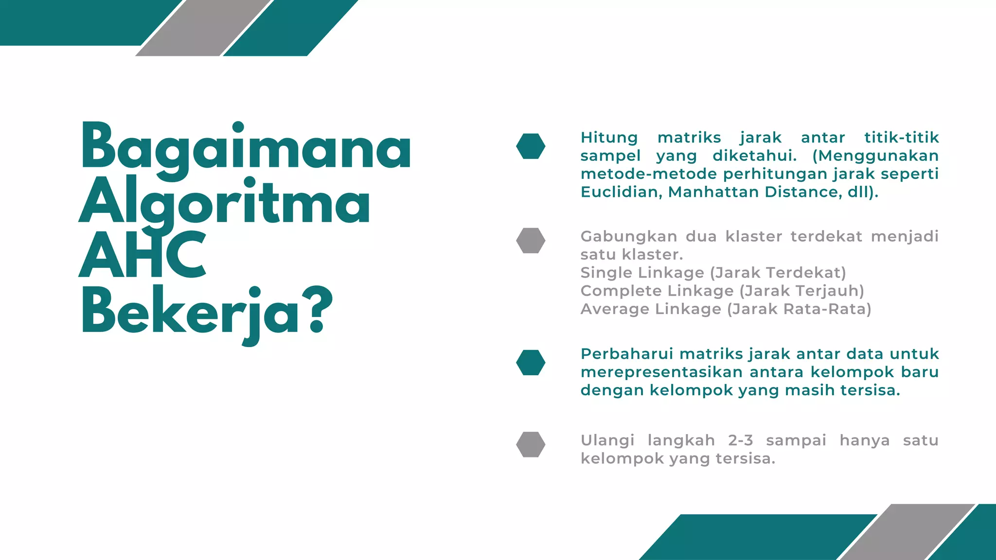 Bagaimana
Algoritma
AHC
Bekerja?
Hitung matriks jarak antar titik-titik
sampel yang diketahui. (Menggunakan
metode-metode perhitungan jarak seperti
Euclidian, Manhattan Distance, dll).
Gabungkan dua klaster terdekat menjadi
satu klaster.
Single Linkage (Jarak Terdekat)
Complete Linkage (Jarak Terjauh)
Average Linkage (Jarak Rata-Rata)
Perbaharui matriks jarak antar data untuk
merepresentasikan antara kelompok baru
dengan kelompok yang masih tersisa.
Ulangi langkah 2-3 sampai hanya satu
kelompok yang tersisa.
 