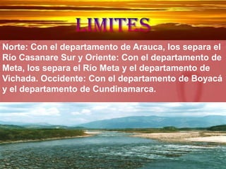 limites Norte: Con el departamento de Arauca, los separa el Río Casanare Sur y Oriente: Con el departamento de Meta, los separa el Río Meta y el departamento de Vichada. Occidente: Con el departamento de Boyacá y el departamento de Cundinamarca. 
