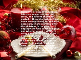 Remnants of supper-in Podlasie 
leftovers supper set near the 
stove, and in front of him all 
dusted with sand or ashes. These 
foods were intended for the dead 
ancestors. In the morning, after 
the footsteps in the sand, 
odgadywano who came at night 
and whether or not it came. In 
many parts of the Polish in the 
evening star boys ' singing 
procession set off. Necessarily 
have to be a minimum of three 
characters: a stork, goat and 
bear. Stork symbolized a new 
year and a new life, goat-fertility, 
a bear-enemy forces of nature 
that had to be obłaskawić. 
 