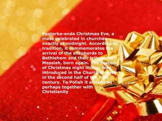 Pasterka-ends Christmas Eve, a 
mass celebrated in churches 
exactly at midnight. According to 
tradition, it commemorates the 
arrival of the shepherds to 
Bethlehem and their tribute for 
Messiah, born again. The custom 
of Christmas night liturgy was 
introduced in the Church already 
in the second half of the fifth 
century. To Polish it arrived so 
perhaps together with 
Christianity 
 