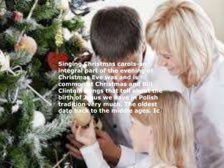 Singing Christmas carols-an 
integral part of the evening of 
Christmas Eve was and is 
common at Christmas and Bill 
Clinton. Songs that tell about the 
birth of Jesus we have in Polish 
tradition very much. The oldest 
date back to the middle ages. Ich 
 