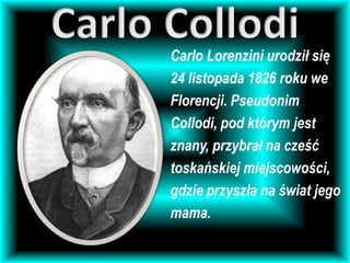 Carlo Lorenzini urodził się
24 listopada 1826 roku we
Florencji. Pseudonim
Collodi, pod którym jest
znany, przybrał na cześć
toskańskiej miejscowości,
gdzie przyszła na świat jego
mama.
 