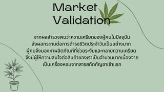Market
Validation
จากผลสำรวจพบว่าความเครียดของผู้คนในปัจจุบัน
ส่งผลกระทบต่อการดำรงชีวิตประจำวันเป็นอย่างมาก
ผู้คนจึงมองหาผลิตภัณฑ์ที่ช่วยระงับและคลายความเครียด
จึงมีผู้ให้ความสนใจต่อสินค้าของเราเป็นจำนวนมากเนื่องจาก
เป็นเครื่องหอมจากสารสกัดกัญชาเจ้าแรก
 