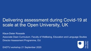 Delivering assessment during Covid-19 at
scale at the Open University, UK
Klaus-Dieter Rossade
Associate Dean Curriculum. Faculty of Wellbeing, Education and Language Studies
Director Assessment Programme, OU
EADTU workshop 21 September 2020
 