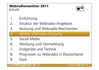 Webradiomonitor 2011
Inhalt

1.
1    Einführung
2.   Struktur der Webradio-Angebote
3.   Nutzung und Webradio-Reichweiten
4.   Mobile Webradio-Nutzung
             Webradio Nutzung
5.   Social Media
6.
6    Werbung und Vermarktung
     W b          dV      kt
7.   Endgeräte und Technik
         g
8.   Prognosen zu Webradio in Deutschland
9.
9    Fazit
                                            42
 