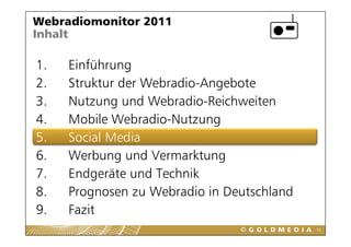 Webradiomonitor 2011
Inhalt

1.
1    Einführung
2.   Struktur der Webradio-Angebote
3.   Nutzung und Webradio-Reichweiten
4.   Mobile Webradio-Nutzung
             Webradio Nutzung
5.   Social Media
6.
6    Werbung und Vermarktung
     W b          dV      kt
7.   Endgeräte und Technik
         g
8.   Prognosen zu Webradio in Deutschland
9.
9    Fazit
                                            55
 