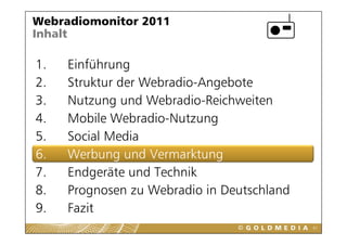 Webradiomonitor 2011
Inhalt

1.
1    Einführung
2.   Struktur der Webradio-Angebote
3.   Nutzung und Webradio-Reichweiten
4.   Mobile Webradio-Nutzung
             Webradio Nutzung
5.   Social Media
6
6.   W b          dV      kt
     Werbung und Vermarktung
7.       g
     Endgeräte und Technik
8.   Prognosen zu Webradio in Deutschland
9.
9    Fazit
                                            67
 