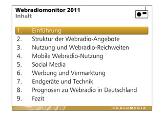 Webradiomonitor 2011
Inhalt

1.
1    Einführung
2.   Struktur der Webradio-Angebote
3.   Nutzung und Webradio-Reichweiten
4.   Mobile Webradio-Nutzung
             Webradio Nutzung
5.   Social Media
6.
6    Werbung und Vermarktung
     W b          dV      kt
7.   Endgeräte und Technik
         g
8.   Prognosen zu Webradio in Deutschland
9.
9    Fazit
                                            3
 