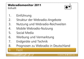 Webradiomonitor 2011
Inhalt

1.
1    Einführung
2.   Struktur der Webradio-Angebote
3.   Nutzung und Webradio-Reichweiten
4.   Mobile Webradio-Nutzung
             Webradio Nutzung
5.   Social Media
6.
6    Werbung und Vermarktung
     W b          dV      kt
7.   Endgeräte und Technik
         g
8.   Prognosen zu Webradio in Deutschland
9.
9    Fazit
                                            108
 