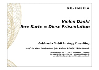 Vielen Dank!
Ihre Karte = Diese Präsentation


              Goldmedia GmbH Strategy Consulting
  Prof. Dr. Klaus Goldhammer | Dr. Michael Schmid | Christine Link

                           Oranienburger Str. 27 | 10117 Berlin-Mitte | Germany
                          Tel. +49 30-246 266-0 | Fax -66 | Info[at]Goldmedia.de
                               www.Goldmedia.com | www.Webradiomonitor.de
 