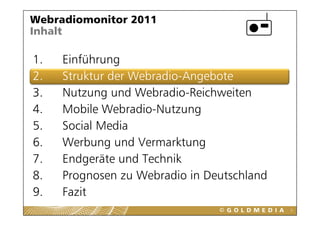 Webradiomonitor 2011
Inhalt

1.
1    Einführung
2.   Struktur der Webradio-Angebote
3.   Nutzung und Webradio-Reichweiten
4.   Mobile Webradio-Nutzung
             Webradio Nutzung
5.   Social Media
6.
6    Werbung und Vermarktung
     W b          dV      kt
7.   Endgeräte und Technik
         g
8.   Prognosen zu Webradio in Deutschland
9.
9    Fazit
                                            5
 
