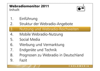 Webradiomonitor 2011
Inhalt

1.
1    Einführung
2.   Struktur der Webradio-Angebote
3.   Nutzung und Webradio-Reichweiten
4.   Mobile Webradio-Nutzung
             Webradio Nutzung
5.   Social Media
6.
6    Werbung und Vermarktung
     W b          dV      kt
7.   Endgeräte und Technik
         g
8.   Prognosen zu Webradio in Deutschland
9.
9    Fazit
                                            18
 