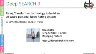 1 © 2020 Deep SEARCH 9 GmbH1https://deepsearchnine.com
Deep SEARCH 9
Using Transformer technology to build an
AI based personal News Rating system
AI-SDV 2020, October 06, Nice, France
Klaus Kater
Deep SEARCH 9 GmbH
Managing Partner
https://deepsearchnine.com
 