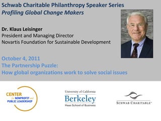 Schwab Charitable Philanthropy Speaker Series Profiling Global Change Makers   Dr. Klaus Leisinger President and Managing Director Novartis Foundation for Sustainable Development October 4, 2011  The Partnership Puzzle:  How global organizations work to solve social issues   