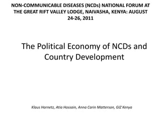 NON-COMMUNICABLE DISEASES (NCDs) NATIONAL FORUM AT
 THE GREAT RIFT VALLEY LODGE, NAIVASHA, KENYA: AUGUST
                       24-26, 2011




   The Political Economy of NCDs and
         Country Development




       Klaus Hornetz, Atia Hossain, Anna Carin Matterson, GIZ Kenya
 