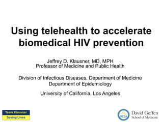 Using telehealth to accelerate
biomedical HIV prevention
Jeffrey D. Klausner, MD, MPH
Professor of Medicine and Public Health
Division of Infectious Diseases, Department of Medicine
Department of Epidemiology
University of California, Los Angeles
 