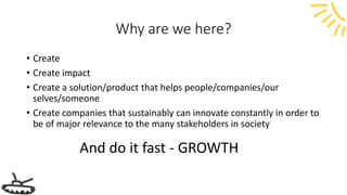 Why are we here?
• Create
• Create impact
• Create a solution/product that helps people/companies/our
selves/someone
• Create companies that sustainably can innovate constantly in order to
be of major relevance to the many stakeholders in society
And do it fast - GROWTH
 