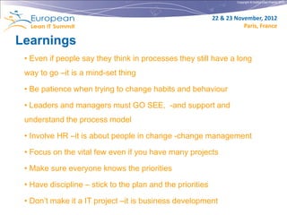 Copyright © Institut Lean France 2012




                                                            22 & 23 November, 2012
                                                                       Paris, France

Learnings
 • Even if people say they think in processes they still have a long
 way to go –it is a mind-set thing

 • Be patience when trying to change habits and behaviour

 • Leaders and managers must GO SEE, -and support and
 understand the process model

 • Involve HR –it is about people in change -change management

 • Focus on the vital few even if you have many projects

 • Make sure everyone knows the priorities

 • Have discipline – stick to the plan and the priorities

 • Don’t make it a IT project –it is business development
 