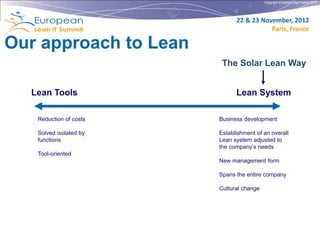 Copyright © Institut Lean France 2012




                              22 & 23 November, 2012
                                         Paris, France

Our approach to Lean
                         The Solar Lean Way


  Lean Tools                  Lean System

   Reduction of costs   Business development

   Solved isolated by   Establishment of an overall
   functions            Lean system adjusted to
                        the company’s needs
   Tool-oriented
                        New management form

                        Spans the entire company

                        Cultural change
 