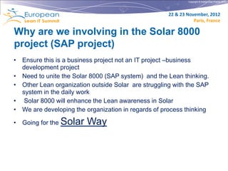 Copyright © Institut Lean France 2012




                                                     22 & 23 November, 2012
                                                                Paris, France

Why are we involving in the Solar 8000
project (SAP project)
• Ensure this is a business project not an IT project –business
  development project
• Need to unite the Solar 8000 (SAP system) and the Lean thinking.
• Other Lean organization outside Solar are struggling with the SAP
  system in the daily work
• Solar 8000 will enhance the Lean awareness in Solar
• We are developing the organization in regards of process thinking

• Going for the Solar    Way
 