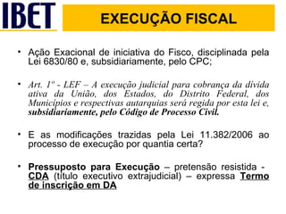 EXECUÇÃO FISCAL Ação Exacional de iniciativa do Fisco, disciplinada pela Lei 6830/80 e, subsidiariamente, pelo CPC;  Art. 1º - LEF – A execução judicial para cobrança da dívida ativa da União, dos Estados, do Distrito Federal, dos Municípios e respectivas autarquias será regida por esta lei e,  subsidiariamente, pelo Código de Processo Civil. E as modificações trazidas pela Lei 11.382/2006 ao processo de execução por quantia certa? Pressuposto para Execução  – pretensão resistida -  CDA  (título executivo extrajudicial) – expressa  Termo de inscrição em DA 