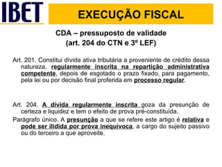 CDA – pressuposto de validade (art. 204 do CTN e 3º LEF) Art. 201. Constitui dívida ativa tributária a proveniente de crédito dessa natureza,  regularmente inscrita na repartição administrativa competente , depois de esgotado o prazo fixado, para pagamento, pela lei ou por decisão final proferida em  processo regular . Art. 204.  A dívida regularmente inscrita  goza da presunção de certeza e liquidez e tem o efeito de prova pré-constituída. Parágrafo único. A  presunção  a que se refere este artigo é  relativa  e  pode ser ilidida por prova inequívoca , a cargo do sujeito passivo ou do terceiro a que aproveite.  EXECUÇÃO FISCAL 