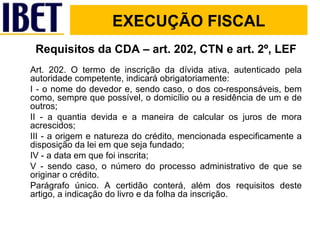 Requisitos da CDA – art. 202, CTN e art. 2º, LEF Art. 202. O termo de inscrição da dívida ativa, autenticado pela autoridade competente, indicará obrigatoriamente: I - o nome do devedor e, sendo caso, o dos co-responsáveis, bem como, sempre que possível, o domicílio ou a residência de um e de outros; II - a quantia devida e a maneira de calcular os juros de mora acrescidos; III - a origem e natureza do crédito, mencionada especificamente a disposição da lei em que seja fundado; IV - a data em que foi inscrita; V - sendo caso, o número do processo administrativo de que se originar o crédito. Parágrafo único. A certidão conterá, além dos requisitos deste artigo, a indicação do livro e da folha da inscrição. EXECUÇÃO FISCAL 