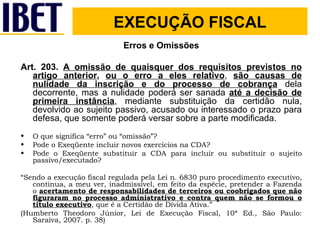 Erros e Omissões Art. 203.  A omissão de quaisquer dos requisitos previstos no artigo anterior ,  ou o erro a eles relativo ,  são causas de nulidade da inscrição e do processo de cobrança  dela decorrente, mas a nulidade poderá ser sanada  até a decisão de primeira instância , mediante substituição da certidão nula, devolvido ao sujeito passivo, acusado ou interessado o prazo para defesa, que somente poderá versar sobre a parte modificada. O que significa “erro” ou “omissão”? Pode o Exeqüente incluir novos exercícios na CDA? Pode o Exeqüente substituir a CDA para incluir ou substituir o sujeito passivo/executado? “ Sendo a execução fiscal regulada pela Lei n. 6830 puro procedimento executivo, continua, a meu ver, inadmissível, em feito da espécie, pretender a Fazenda o  acertamento de responsabilidades de terceiros ou coobrigados que não figuraram no processo administrativo e contra quem não se formou o título executivo , que é a Certidão de Dívida Ativa.” (Humberto Theodoro Júnior, Lei de Execução Fiscal, 10ª Ed., São Paulo: Saraiva, 2007. p. 38) EXECUÇÃO FISCAL 