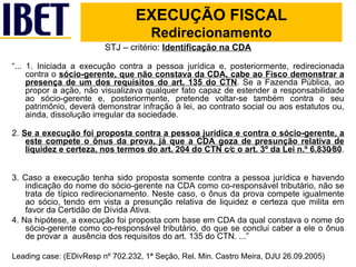 STJ – critério:  Identificação na CDA “ ... 1. Iniciada a execução contra a pessoa jurídica e, posteriormente, redirecionada contra o  sócio-gerente, que não constava da CDA, cabe ao Fisco demonstrar a presença de um dos requisitos do art. 135 do CTN . Se a Fazenda Pública, ao propor a ação, não visualizava qualquer fato capaz de estender a responsabilidade ao sócio-gerente e, posteriormente, pretende voltar-se também contra o seu patrimônio, deverá demonstrar infração à lei, ao contrato social ou aos estatutos ou, ainda, dissolução irregular da sociedade. 2.  Se a execução foi proposta contra a pessoa jurídica e contra o sócio-gerente, a este compete o ônus da prova, já que a CDA goza de presunção relativa de liquidez e certeza, nos termos do art. 204 do CTN c⁄c o art. 3º da Lei n.º 6.830⁄80 .  3. Caso a execução tenha sido proposta somente contra a pessoa jurídica e havendo indicação do nome do sócio-gerente na CDA como co-responsável tributário, não se trata de típico redirecionamento. Neste caso, o ônus da prova compete igualmente ao sócio, tendo em vista a presunção relativa de liquidez e certeza que milita em favor da Certidão de Dívida Ativa. 4. Na hipótese, a execução foi proposta com base em CDA da qual constava o nome do sócio-gerente como co-responsável tributário, do que se conclui caber a ele o ônus de provar a  ausência dos requisitos do art. 135 do CTN. ...” Leading case: (EDivResp nº 702.232, 1ª Seção, Rel. Min. Castro Meira, DJU 26.09.2005) EXECUÇÃO FISCAL Redirecionamento 