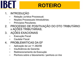 ROTEIRO INTRODUÇÃO Relação Jurídica Processual; Noções Processuais Introdutórias; Princípios Peculiares; PROCESSO DE POSITIVAÇÃO DO DTO TRIBUTÁRIO x AÇÕES TRIBUTÁRIAS; AÇÕES EXACIONAIS Execução Fiscal Cautelar Fiscal PROBLEMÁTICAS DA EF Aplicação da Lei 11.382/06  Insuficiência de Garantia Redirecionamento da Execução Penhora sobre o faturamento / penhora  on line 