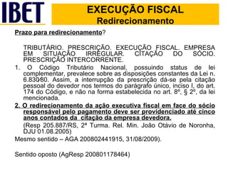 Prazo para redirecionamento ?  TRIBUTÁRIO. PRESCRIÇÃO. EXECUÇÃO FISCAL. EMPRESA EM SITUAÇÃO IRREGULAR. CITAÇÃO DO SÓCIO. PRESCRIÇÃO INTERCORRENTE. 1. O Código Tributário Nacional, possuindo status de lei complementar, prevalece sobre as disposições constantes da Lei n. 6.830⁄80. Assim, a interrupção da prescrição dá-se pela citação pessoal do devedor nos termos do parágrafo único, inciso I, do art. 174 do Código, e não na forma estabelecida no art. 8º, § 2º, da lei mencionada. 2. O redirecionamento da ação executiva fiscal em face do sócio responsável pelo pagamento deve ser providenciado até cinco anos contados da  citação da empresa devedora. (Resp 205.887/RS, 2ª Turma. Rel. Min. João Otávio de Noronha, DJU 01.08.2005) Mesmo sentido – AGA 200802441915, 31/08/2009). Sentido oposto (AgResp 200801178464) EXECUÇÃO FISCAL EXECUÇÃO FISCAL Redirecionamento 