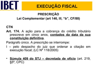 PRESCRIÇÃO Lei Complementar (art 146, III, “b”, CF/88) CTN Art. 174.  A ação para a cobrança do crédito tributário prescreve em cinco anos,  contados da data da sua constituição definitiva . Parágrafo único. A prescrição se interrompe: I – pelo despacho do juiz que ordenar a citação em execução fiscal; (LC Nº 118/2005) Súmula 409 do STJ – decretada de ofício  (art. 219, §5º, CPC) EXECUÇÃO FISCAL EXECUÇÃO FISCAL 