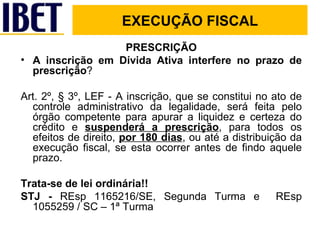 PRESCRIÇÃO A inscrição em Dívida Ativa interfere no prazo de prescrição ? Art. 2º, § 3º, LEF - A inscrição, que se constitui no ato de controle administrativo da legalidade, será feita pelo órgão competente para apurar a liquidez e certeza do crédito e  suspenderá a prescrição , para todos os efeitos de direito,  por 180 dias , ou até a distribuição da execução fiscal, se esta ocorrer antes de findo aquele prazo. Trata-se de lei ordinária!! STJ -  REsp 1165216/SE, Segunda Turma e  REsp 1055259 / SC – 1ª Turma EXECUÇÃO FISCAL EXECUÇÃO FISCAL 