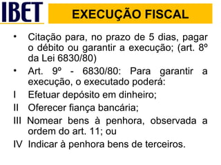 EXECUÇÃO FISCAL Citação para, no prazo de 5 dias, pagar o débito ou garantir a execução; (art. 8º da Lei 6830/80) Art. 9º - 6830/80: Para garantir a execução, o executado poderá: I  Efetuar depósito em dinheiro; II  Oferecer fiança bancária; III Nomear bens à penhora, observada a ordem do art. 11; ou IV  Indicar à penhora bens de terceiros. 