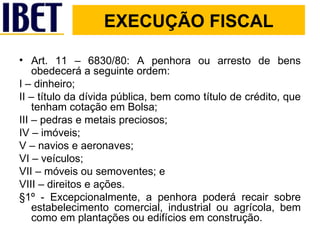 Art. 11 – 6830/80: A penhora ou arresto de bens obedecerá a seguinte ordem: I – dinheiro; II – título da dívida pública, bem como título de crédito, que tenham cotação em Bolsa; III – pedras e metais preciosos; IV – imóveis; V – navios e aeronaves; VI – veículos; VII – móveis ou semoventes; e  VIII – direitos e ações. §1º - Excepcionalmente, a penhora poderá recair sobre estabelecimento comercial, industrial ou agrícola, bem como em plantações ou edifícios em construção. EXECUÇÃO FISCAL 
