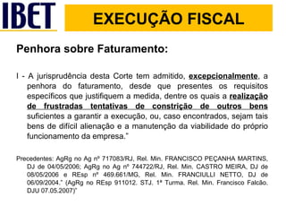 Penhora sobre Faturamento: I - A jurisprudência desta Corte tem admitido,  excepcionalmente , a penhora do faturamento, desde que presentes os requisitos específicos que justifiquem a medida, dentre os quais a  realização de frustradas tentativas de constrição de outros bens  suficientes a garantir a execução, ou, caso encontrados, sejam tais bens de difícil alienação e a manutenção da viabilidade do próprio funcionamento da empresa.” Precedentes: AgRg no Ag nº 717083/RJ, Rel. Min. FRANCISCO PEÇANHA MARTINS, DJ de 04/05/2006; AgRg no Ag nº 744722/RJ, Rel. Min. CASTRO MEIRA, DJ de 08/05/2006 e REsp nº 469.661/MG, Rel. Min. FRANCIULLI NETTO, DJ de 06/09/2004.” (AgRg no REsp 911012. STJ. 1ª Turma. Rel. Min. Francisco Falcão. DJU 07.05.2007)” EXECUÇÃO FISCAL 